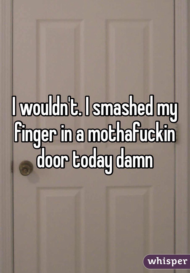 I wouldn't. I smashed my finger in a mothafuckin door today damn