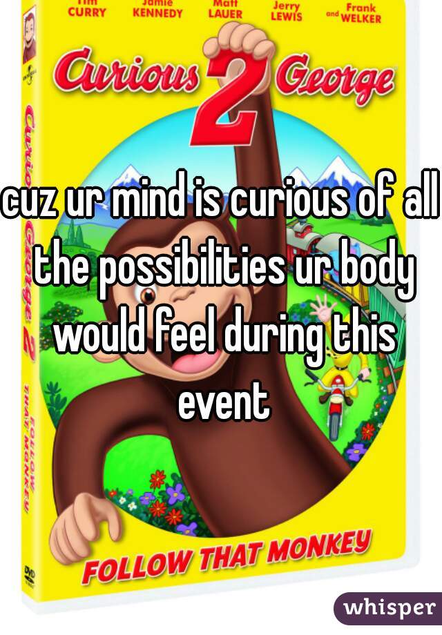 cuz ur mind is curious of all the possibilities ur body would feel during this event