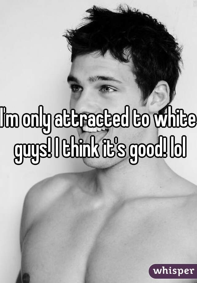 I'm only attracted to white guys! I think it's good! lol