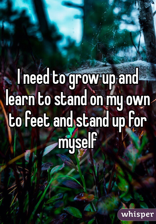I need to grow up and learn to stand on my own to feet and stand up for myself 