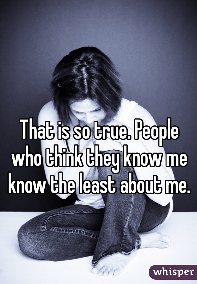 That is so true. People who think they know me know the least about me. 