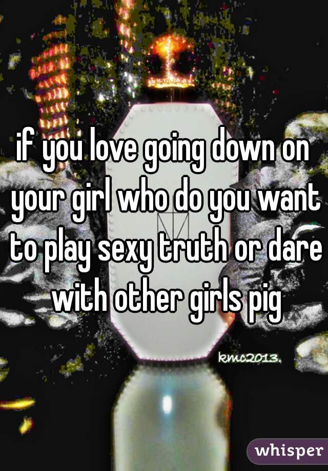 if you love going down on your girl who do you want to play sexy truth or dare with other girls pig