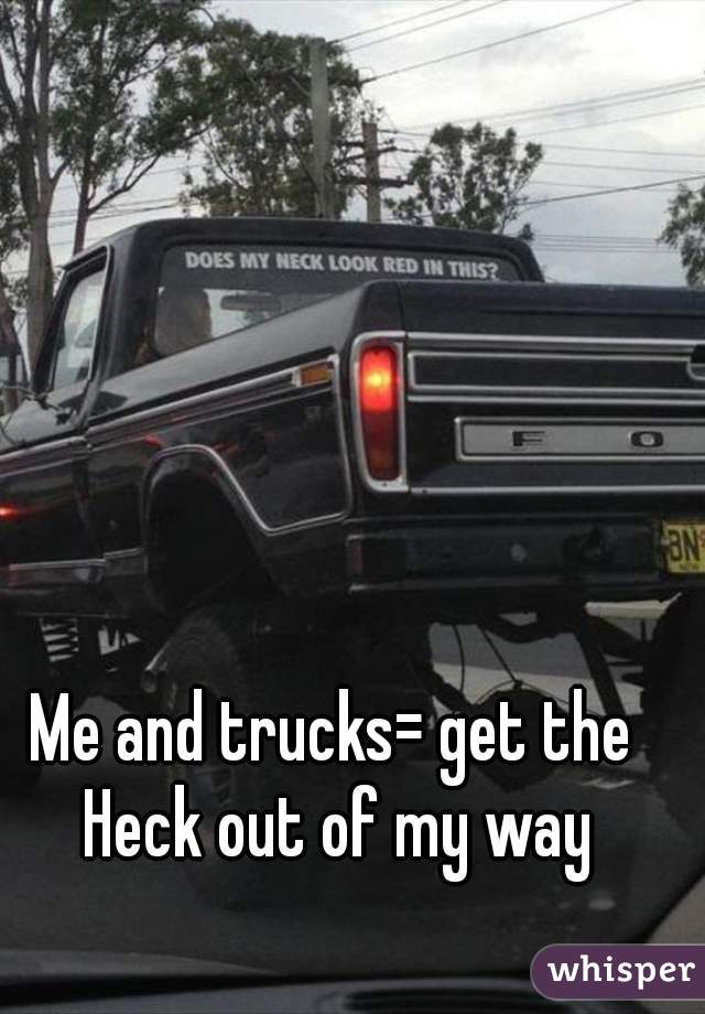Me and trucks= get the Heck out of my way