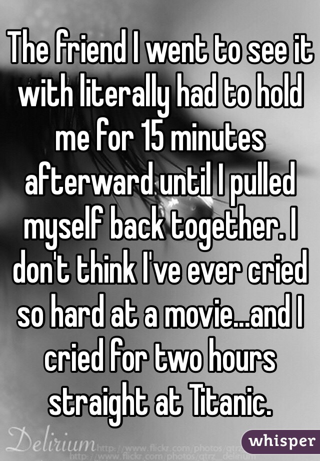 The friend I went to see it with literally had to hold me for 15 minutes afterward until I pulled myself back together. I don't think I've ever cried so hard at a movie...and I cried for two hours straight at Titanic. 