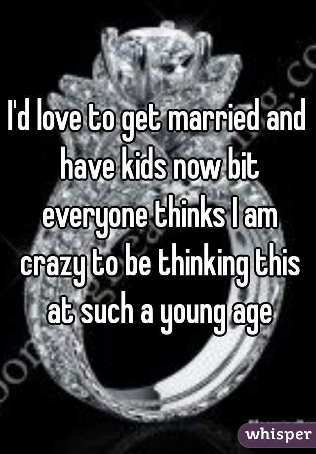 I'd love to get married and have kids now bit everyone thinks I am crazy to be thinking this at such a young age