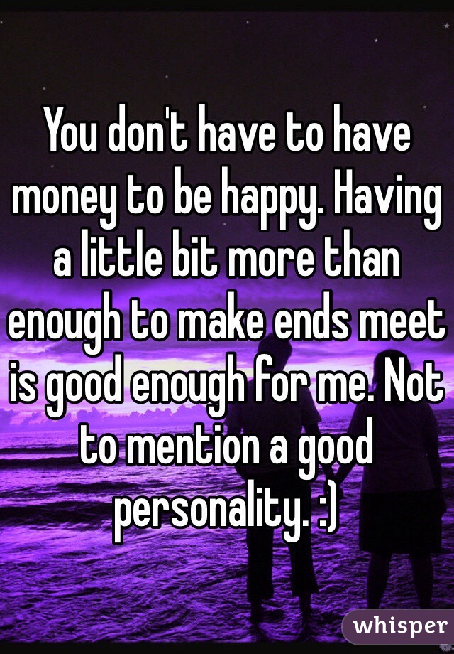 You don't have to have money to be happy. Having a little bit more than enough to make ends meet is good enough for me. Not to mention a good personality. :)