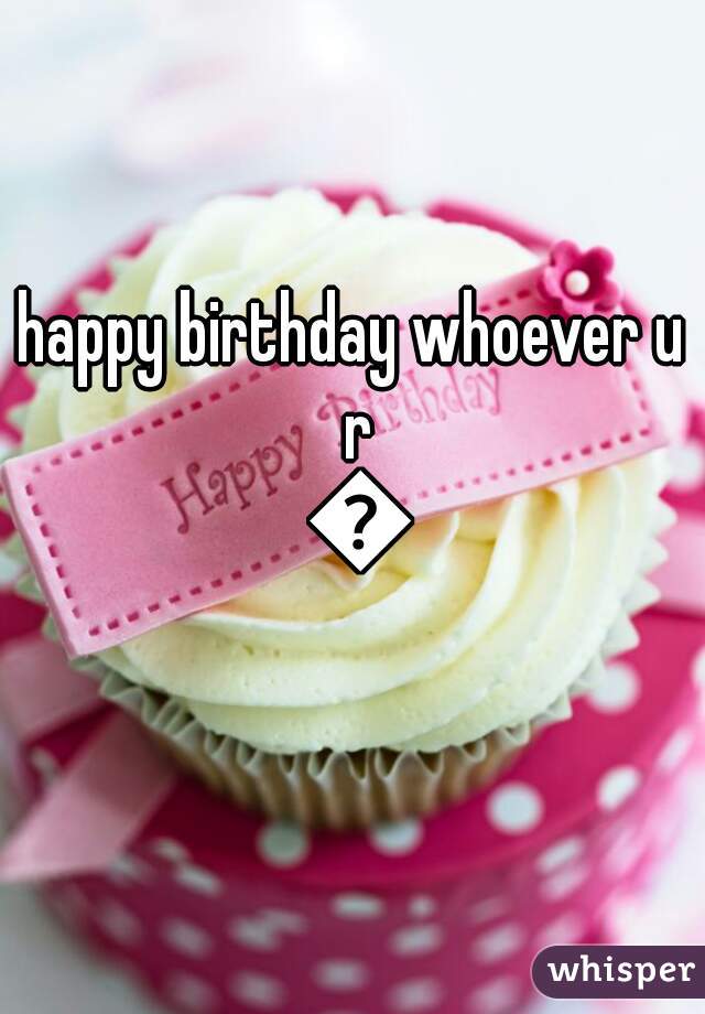 happy birthday whoever u r 🍰