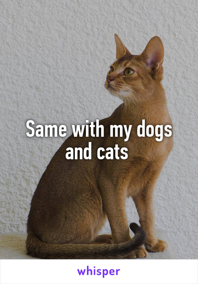Same with my dogs and cats 