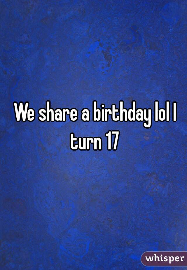  We share a birthday lol I turn 17