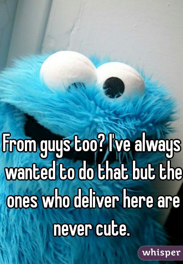 From guys too? I've always wanted to do that but the ones who deliver here are never cute. 