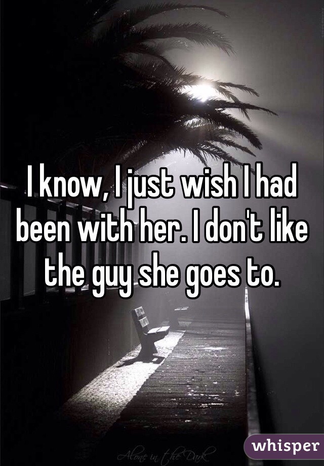 I know, I just wish I had been with her. I don't like the guy she goes to.