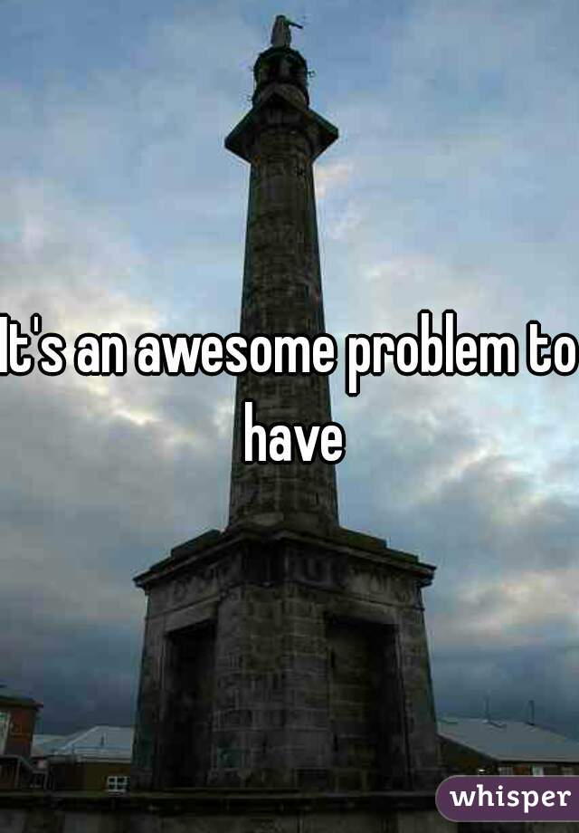 It's an awesome problem to have