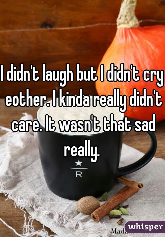I didn't laugh but I didn't cry eother. I kinda really didn't care. It wasn't that sad really. 