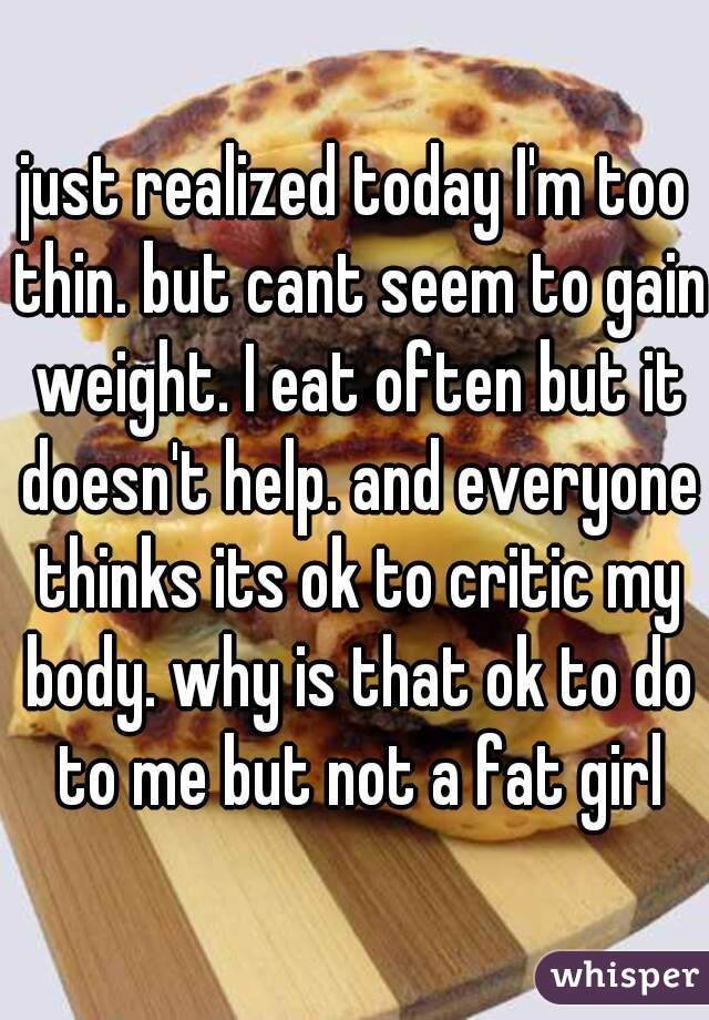 just realized today I'm too thin. but cant seem to gain weight. I eat often but it doesn't help. and everyone thinks its ok to critic my body. why is that ok to do to me but not a fat girl