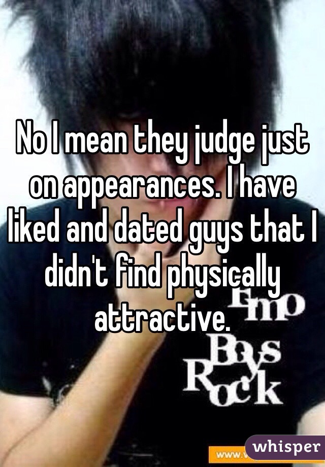 No I mean they judge just on appearances. I have liked and dated guys that I didn't find physically attractive.