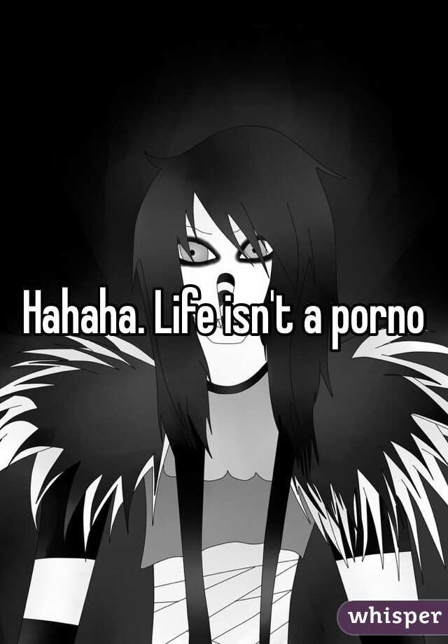 Hahaha. Life isn't a porno