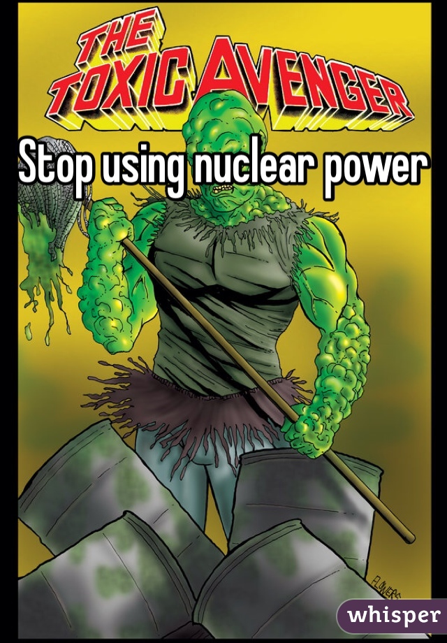 Stop using nuclear power