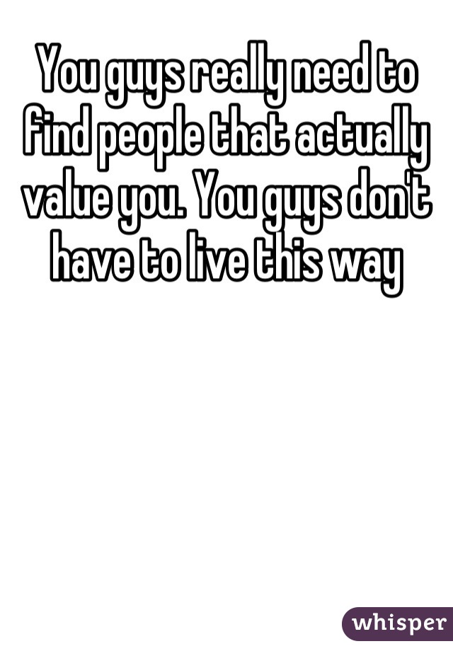 You guys really need to find people that actually value you. You guys don't have to live this way