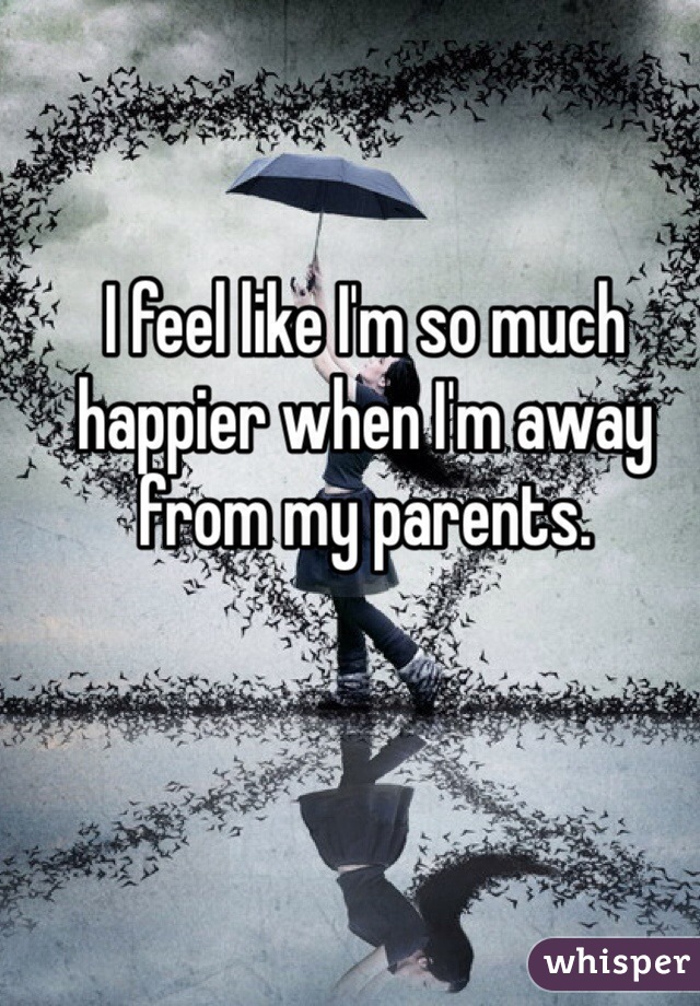 I feel like I'm so much happier when I'm away from my parents.