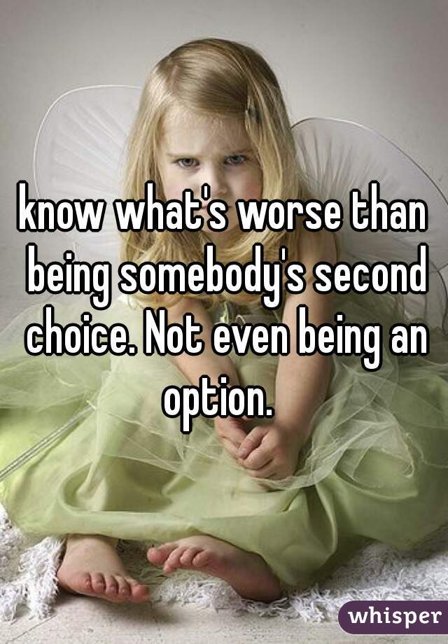 know what's worse than being somebody's second choice. Not even being an option.  