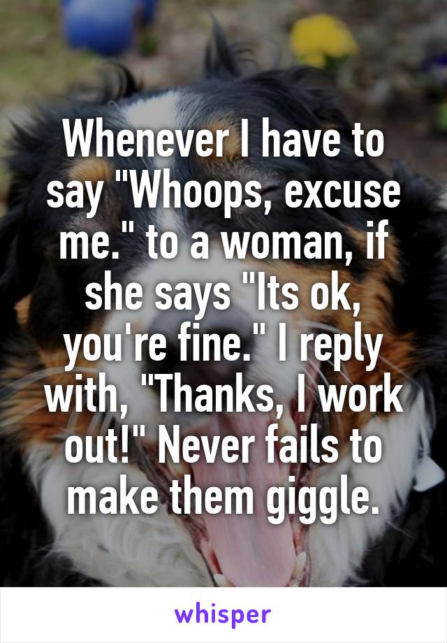 Whenever I have to say "Whoops, excuse me." to a woman, if she says "Its ok, you're fine." I reply with, "Thanks, I work out!" Never fails to make them giggle.