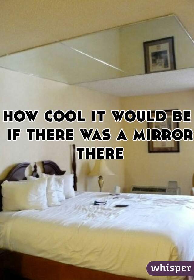 how cool it would be if there was a mirror there