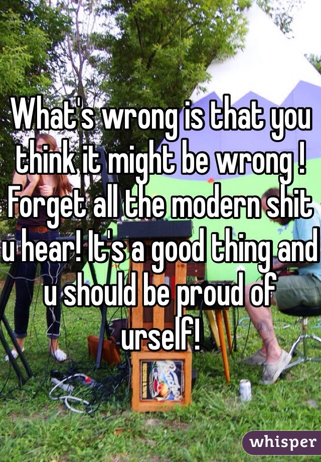 What's wrong is that you think it might be wrong ! Forget all the modern shit u hear! It's a good thing and u should be proud of urself!