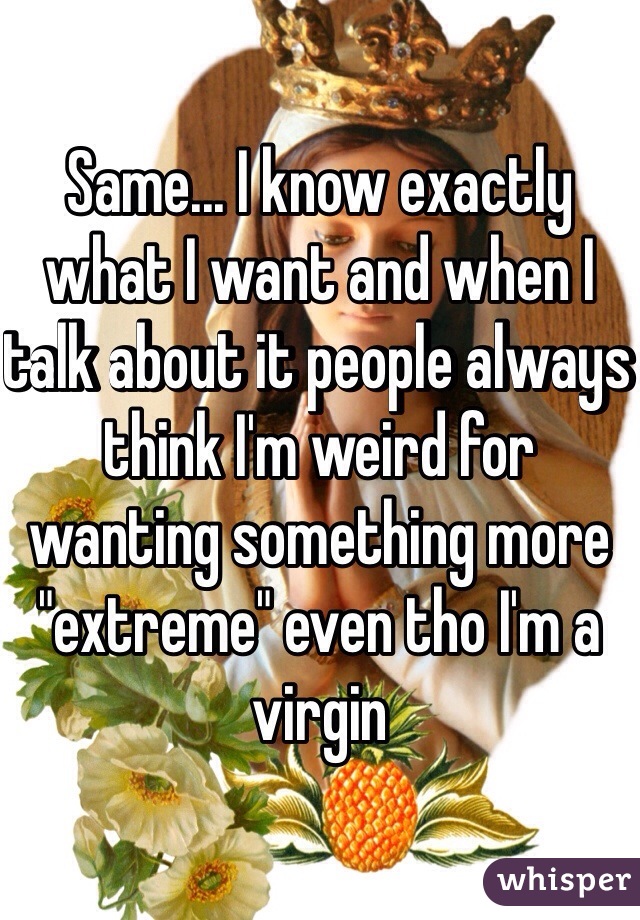 Same... I know exactly what I want and when I talk about it people always think I'm weird for wanting something more "extreme" even tho I'm a virgin