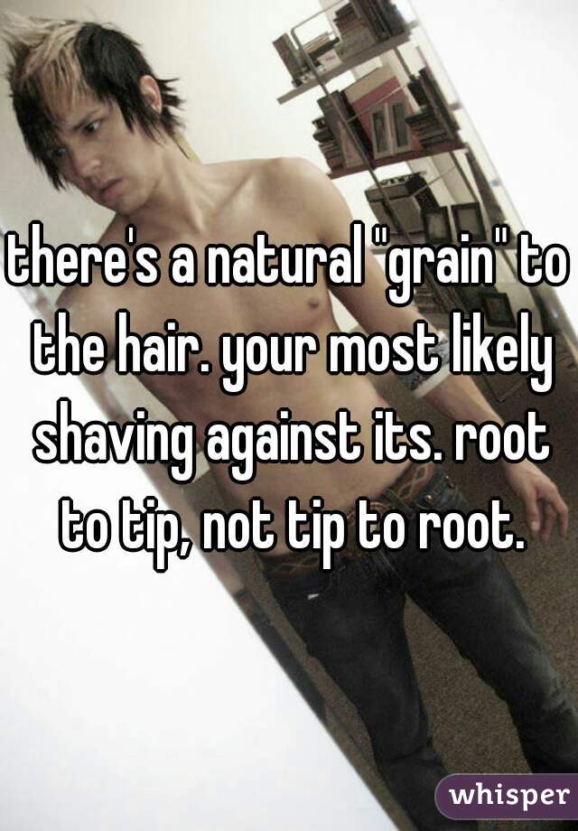 there's a natural "grain" to the hair. your most likely shaving against its. root to tip, not tip to root.