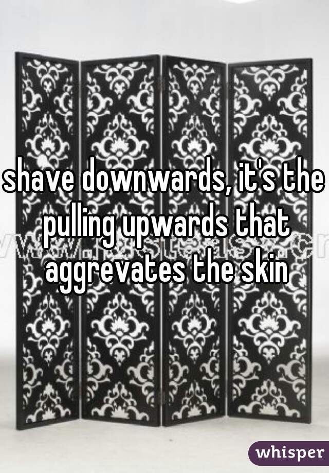 shave downwards, it's the pulling upwards that aggrevates the skin