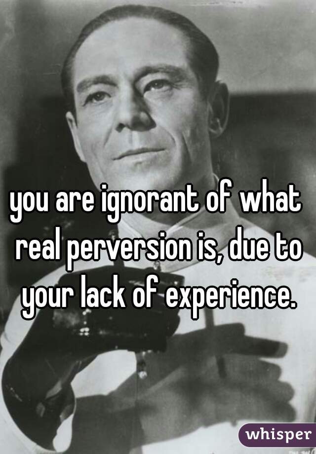you are ignorant of what real perversion is, due to your lack of experience.