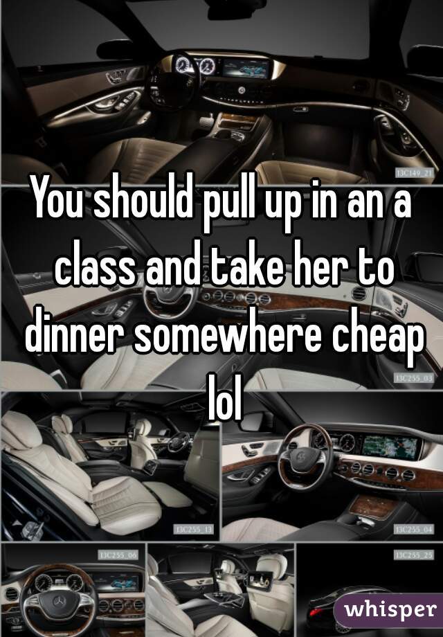 You should pull up in an a class and take her to dinner somewhere cheap lol