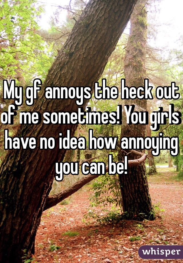 My gf annoys the heck out of me sometimes! You girls have no idea how annoying you can be! 