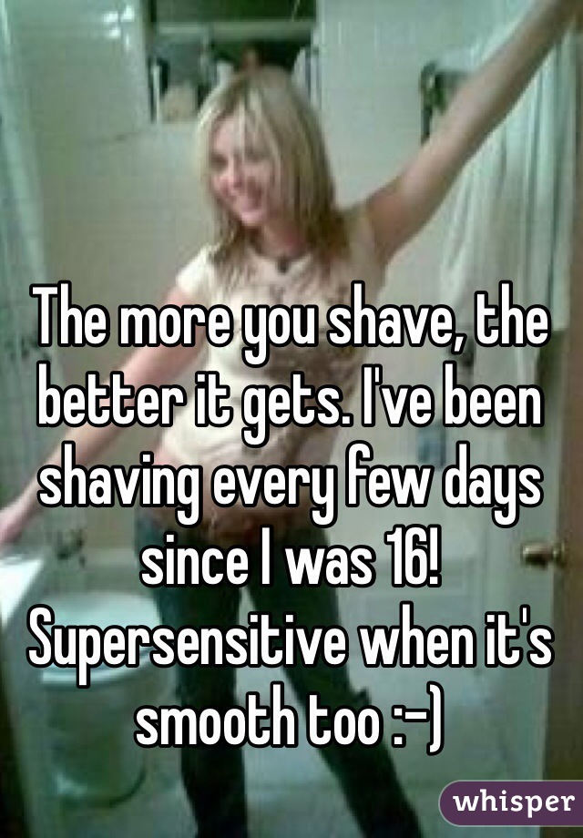 The more you shave, the better it gets. I've been shaving every few days since I was 16! Supersensitive when it's smooth too :-)