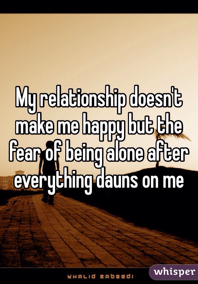 My relationship doesn't make me happy but the fear of being alone after everything dauns on me