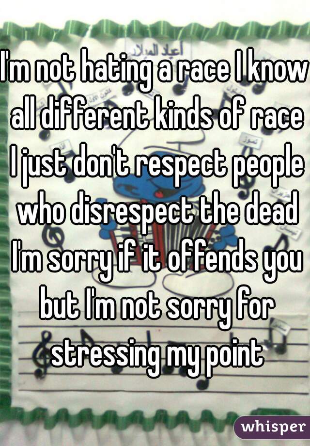 I'm not hating a race I know all different kinds of race I just don't respect people who disrespect the dead I'm sorry if it offends you but I'm not sorry for stressing my point