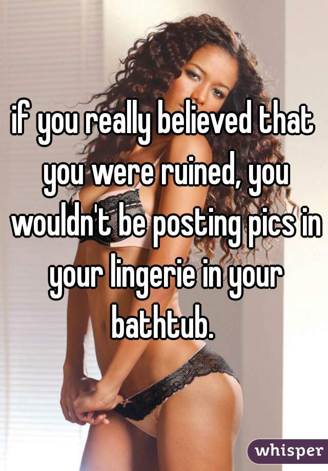 if you really believed that you were ruined, you wouldn't be posting pics in your lingerie in your bathtub. 