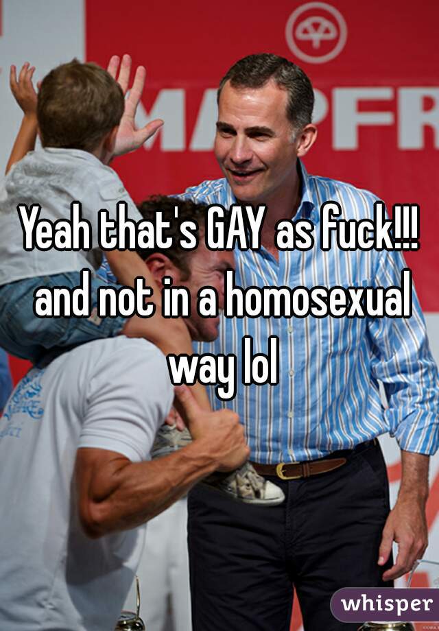 Yeah that's GAY as fuck!!! and not in a homosexual way lol