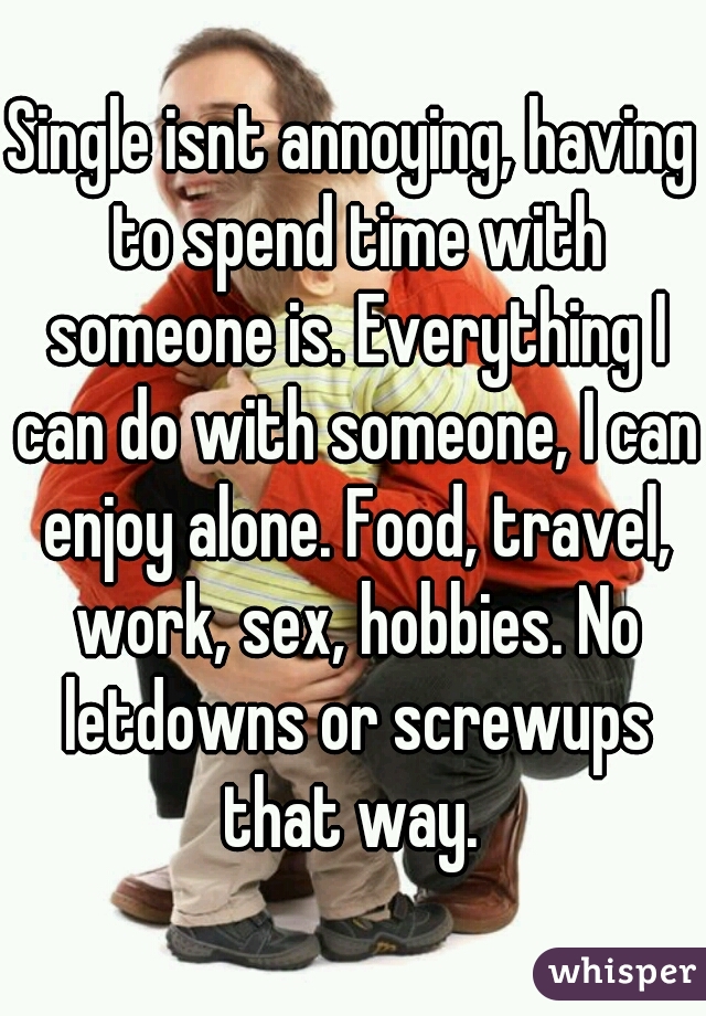 Single isnt annoying, having to spend time with someone is. Everything I can do with someone, I can enjoy alone. Food, travel, work, sex, hobbies. No letdowns or screwups that way. 