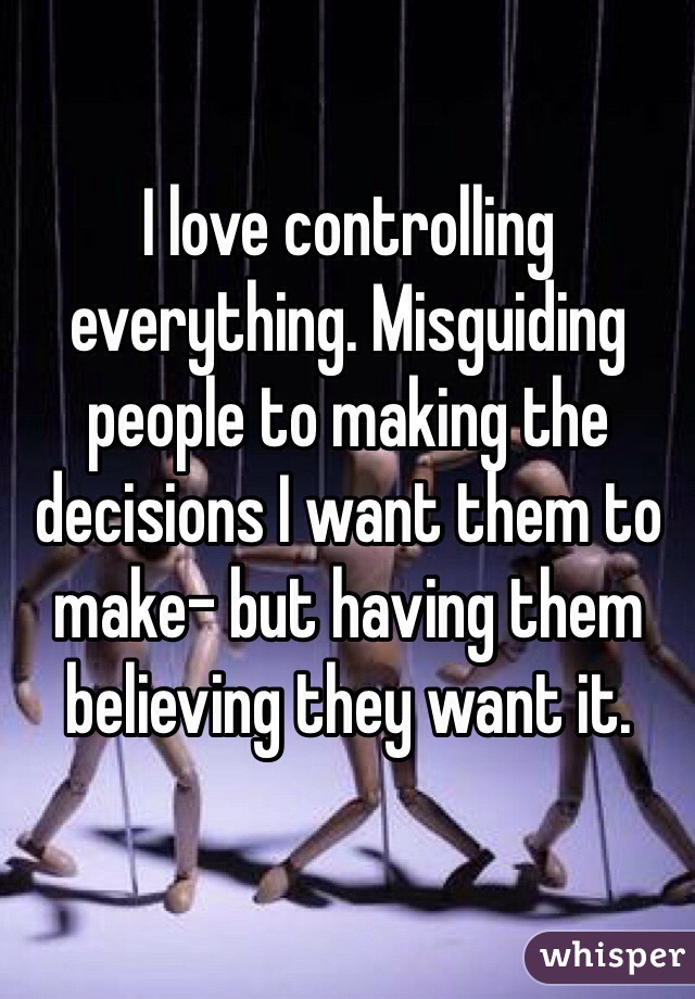 I love controlling everything. Misguiding people to making the decisions I want them to make- but having them believing they want it.