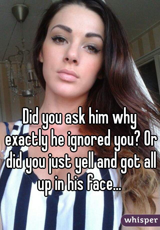 Did you ask him why exactly he ignored you? Or did you just yell and got all up in his face... 