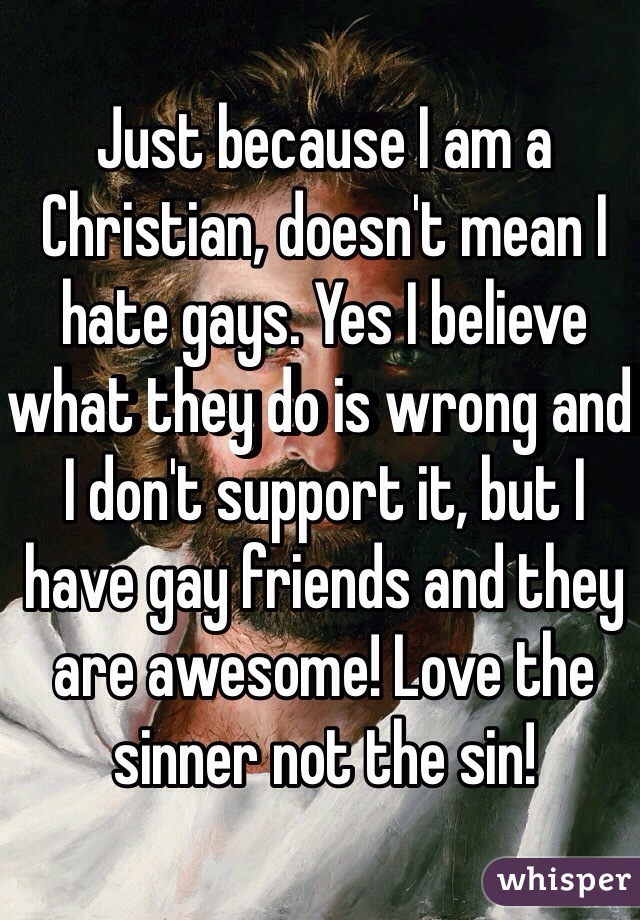 Just because I am a Christian, doesn't mean I hate gays. Yes I believe what they do is wrong and I don't support it, but I have gay friends and they are awesome! Love the sinner not the sin!