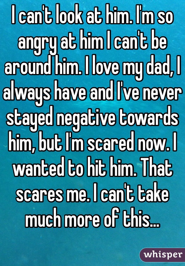 I can't look at him. I'm so angry at him I can't be around him. I love my dad, I always have and I've never stayed negative towards him, but I'm scared now. I wanted to hit him. That scares me. I can't take much more of this...