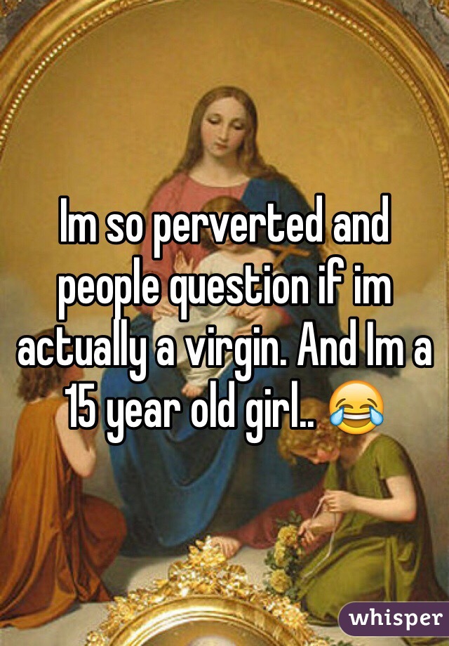 Im so perverted and people question if im actually a virgin. And Im a 15 year old girl.. 😂