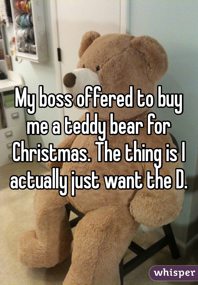 My boss offered to buy me a teddy bear for Christmas. The thing is I actually just want the D. 