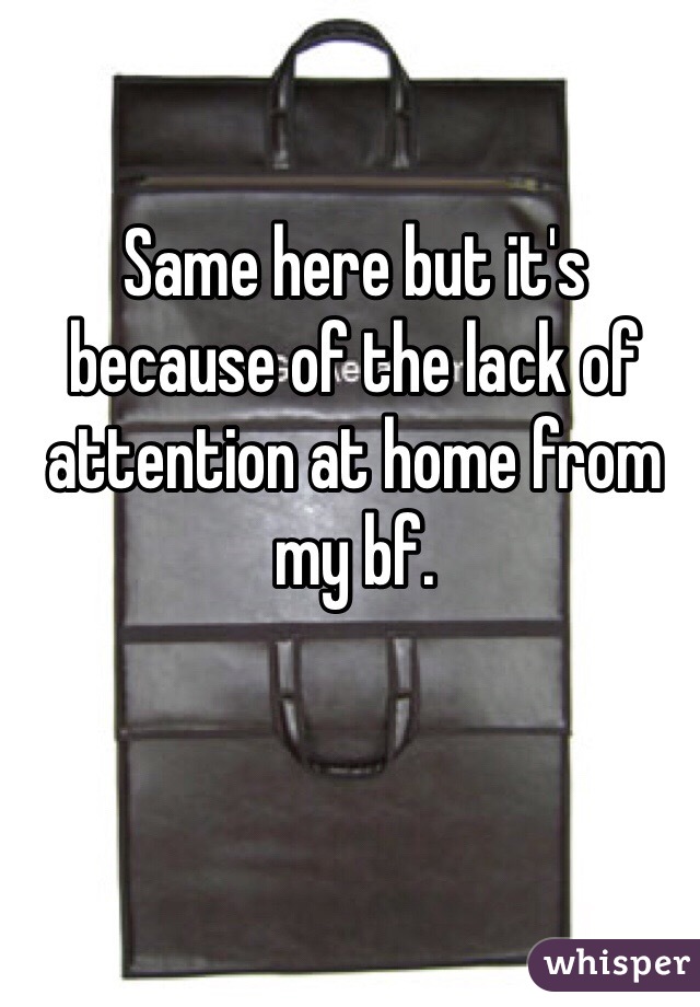 Same here but it's because of the lack of attention at home from my bf. 