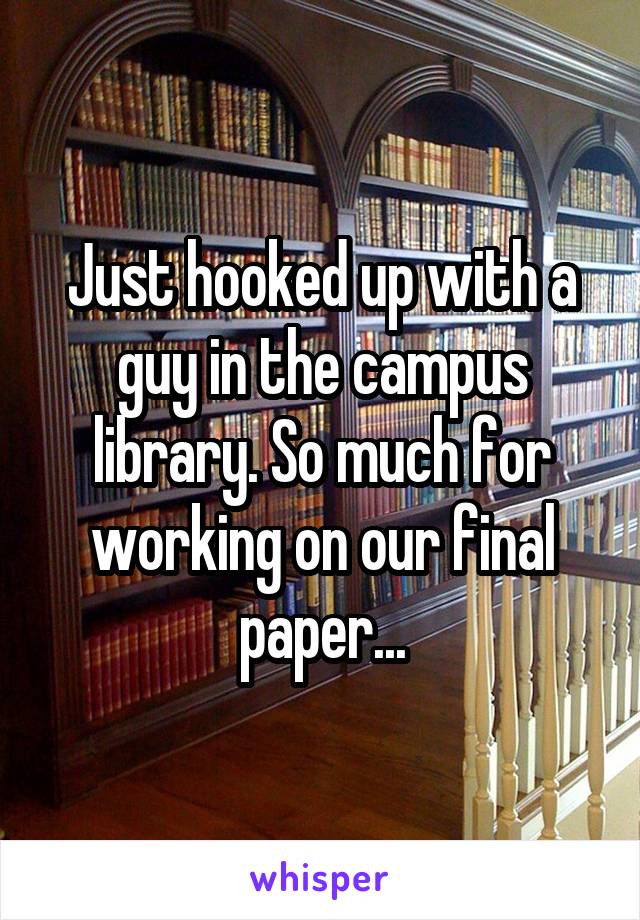 Just hooked up with a guy in the campus library. So much for working on our final paper...