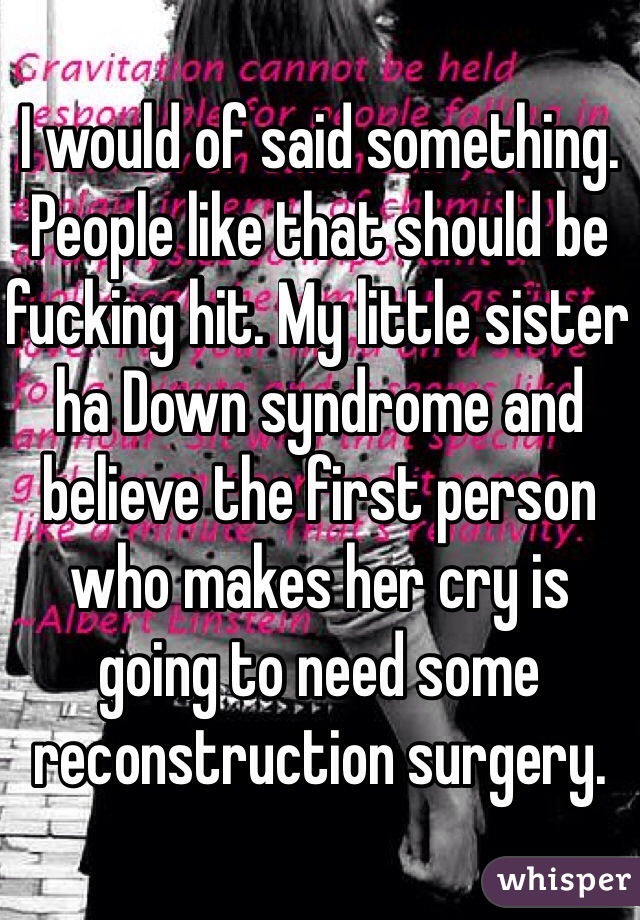 I would of said something. People like that should be fucking hit. My little sister ha Down syndrome and believe the first person who makes her cry is going to need some reconstruction surgery.