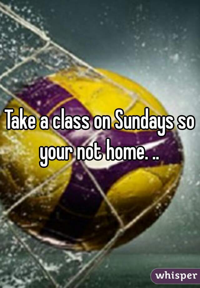 Take a class on Sundays so your not home. .. 