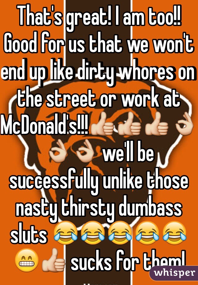 That's great! I am too!! Good for us that we won't end up like dirty whores on the street or work at McDonald's!!!👍👍👍👌👌👌 we'll be successfully unlike those nasty thirsty dumbass sluts 😂😂😂😂😂😁👍 sucks for them!